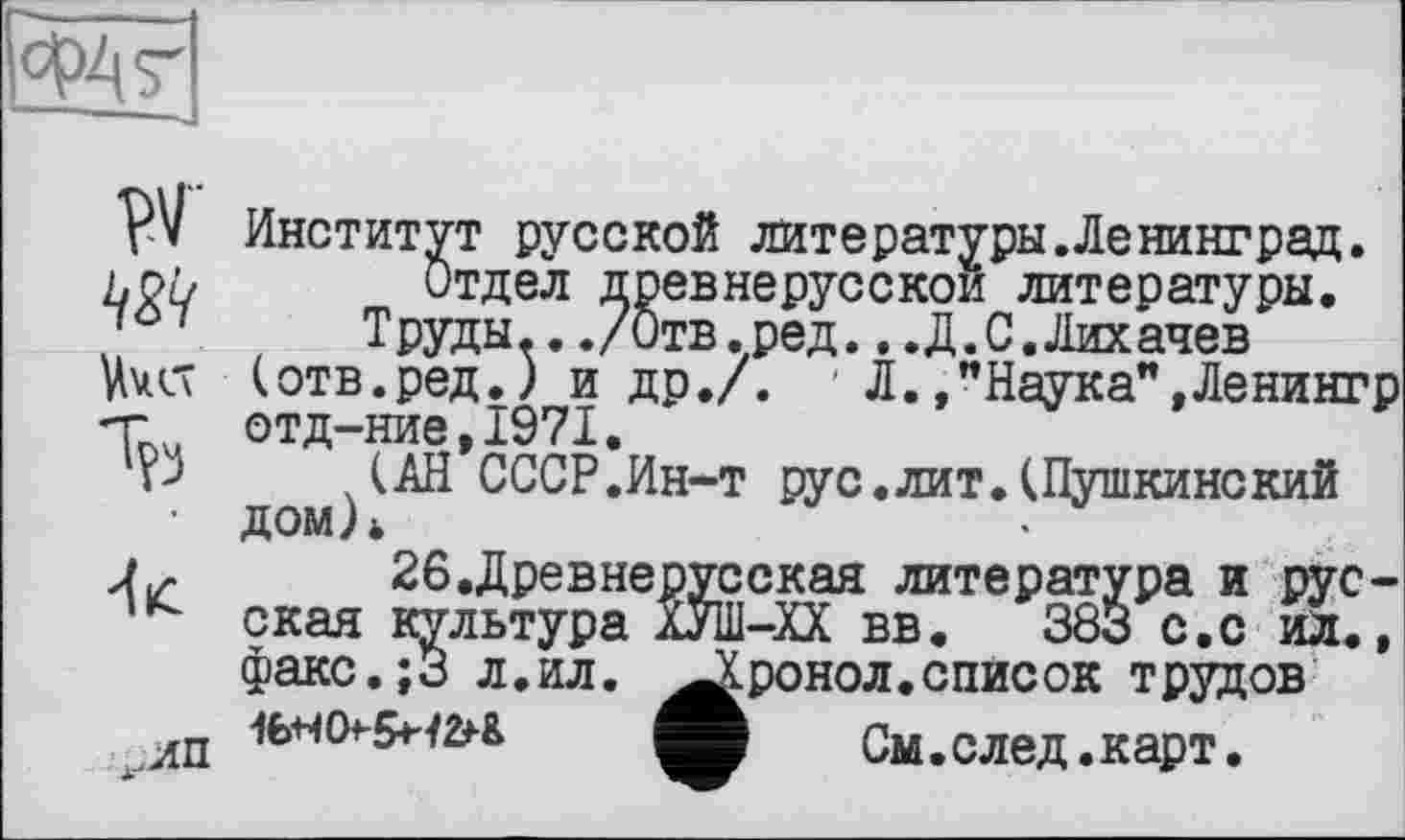 ﻿
w
,.лп
Институт русской литературы.Ленинград.
Отдел древнерусской литературы.
Труды.../Отв.ред...Д.С.Лихачев (отв.ред.) и др./. ' Л./Наука”, Ленингр отд-ние,1971.
.(АН СССР.Ин-т рус.лит.(Пушкинский дом)*
26.Древнерусская литература и русская культура ХУШ-ХХ вв. 383 с.с ил., факс.;3 л.ил. ^Лронол. список трудов
См в след е карТ е